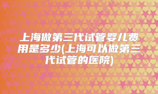 上海做第三代试管婴儿费用是多少(上海可以做第三代试管的医院)