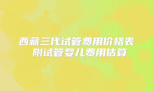 西藏三代试管费用价格表 附试管婴儿费用估算