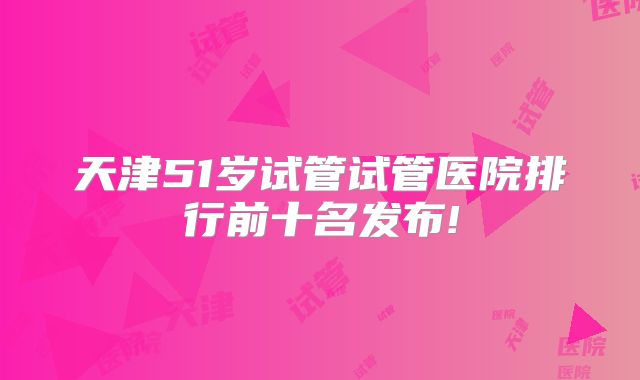 天津51岁试管试管医院排行前十名发布!
