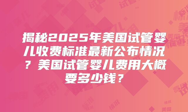揭秘2025年美国试管婴儿收费标准最新公布情况？美国试管婴儿费用大概要多少钱？