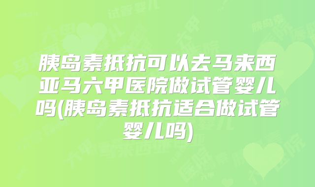 胰岛素抵抗可以去马来西亚马六甲医院做试管婴儿吗(胰岛素抵抗适合做试管婴儿吗)