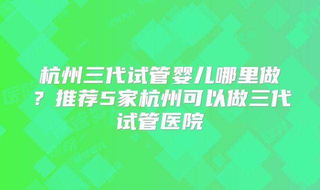 杭州三代试管婴儿哪里做?推荐5家杭州可以做三代试管医院