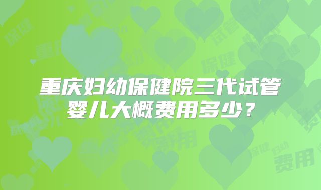重庆妇幼保健院三代试管婴儿大概费用多少？