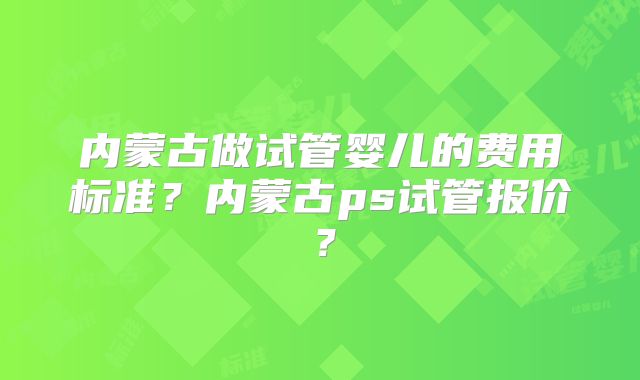 内蒙古做试管婴儿的费用标准?内蒙古ps试管报价?