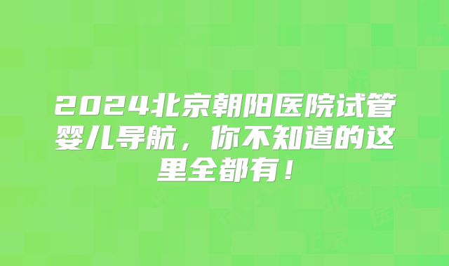 2024北京朝阳医院试管婴儿导航,你不知道的这里全都有!