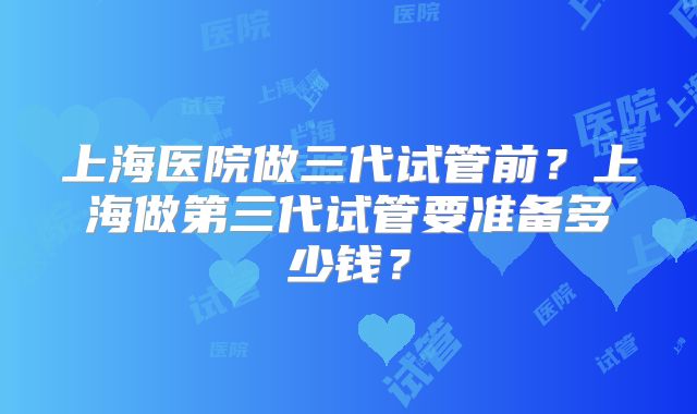 上海医院做三代试管前?上海做第三代试管要准备多少钱?