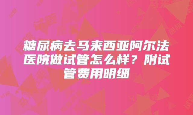 糖尿病去马来西亚阿尔法医院做试管怎么样？附试管费用明细