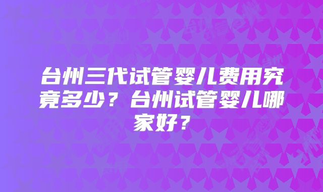 台州三代试管婴儿费用究竟多少？台州试管婴儿哪家好？