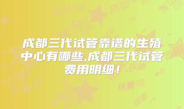 成都三代试管靠谱的生殖中心有哪些,成都三代试管费用明细！