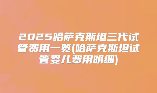 2025哈萨克斯坦三代试管费用一览(哈萨克斯坦试管婴儿费用明细)