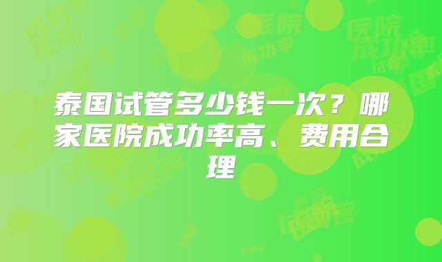 泰国试管多少钱一次?哪家医院成功率高、费用合理