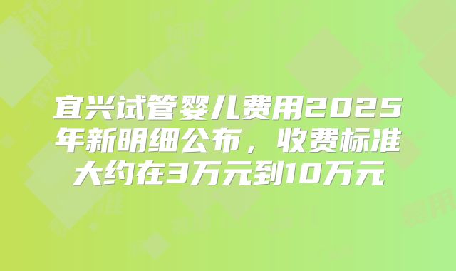 宜兴试管婴儿费用2025年新明细公布,收费标准大约在3万元到10万元