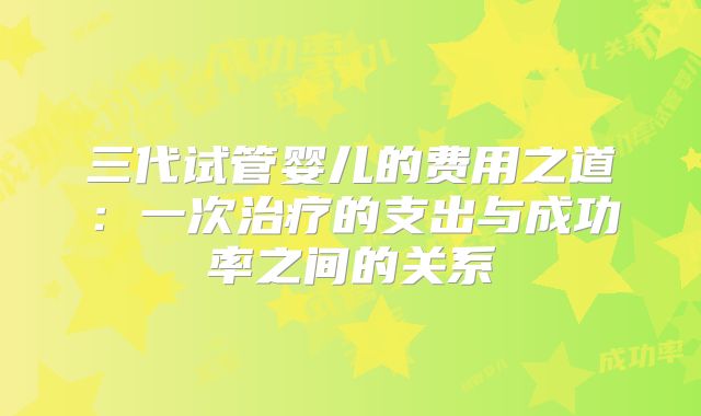 三代试管婴儿的费用之道：一次治疗的支出与成功率之间的关系