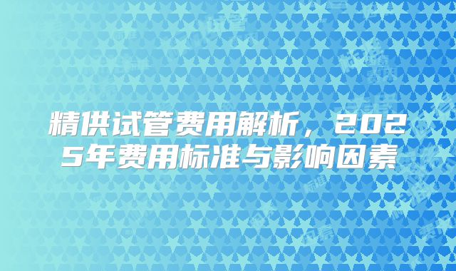 精供试管费用解析,2025年费用标准与影响因素