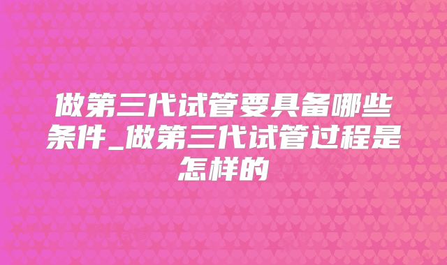 做第三代试管要具备哪些条件_做第三代试管过程是怎样的