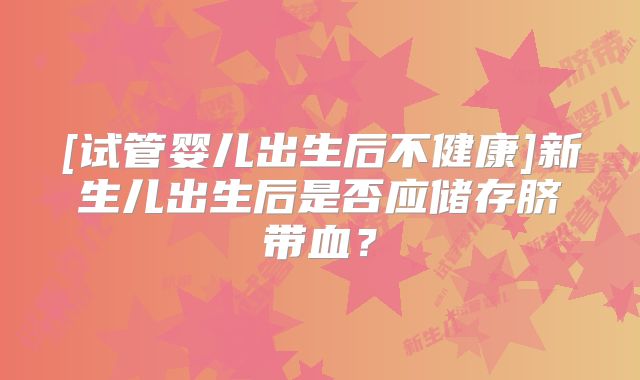 [试管婴儿出生后不健康]新生儿出生后是否应储存脐带血？