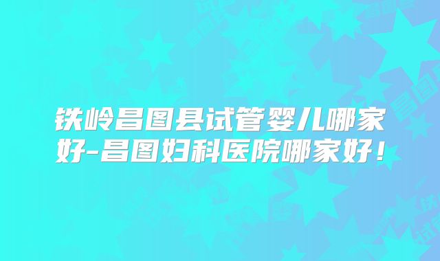 铁岭昌图县试管婴儿哪家好-昌图妇科医院哪家好！