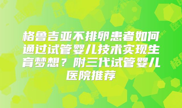 格鲁吉亚不排卵患者如何通过试管婴儿技术实现生育梦想？附三代试管婴儿医院推荐