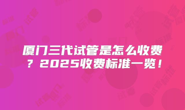 厦门三代试管是怎么收费?2025收费标准一览!