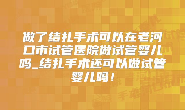 做了结扎手术可以在老河口市试管医院做试管婴儿吗_结扎手术还可以做试管婴儿吗!