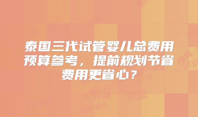泰国三代试管婴儿总费用预算参考,提前规划节省费用更省心?