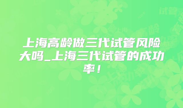 上海高龄做三代试管风险大吗_上海三代试管的成功率!