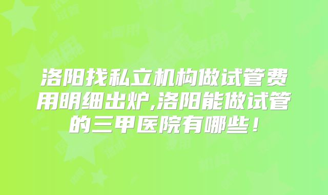 洛阳找私立机构做试管费用明细出炉,洛阳能做试管的三甲医院有哪些!