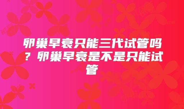 卵巢早衰只能三代试管吗?卵巢早衰是不是只能试管