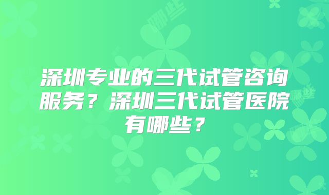 深圳专业的三代试管咨询服务?深圳三代试管医院有哪些?