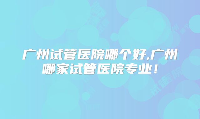广州试管医院哪个好,广州哪家试管医院专业!