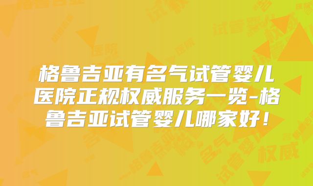 格鲁吉亚有名气试管婴儿医院正规权威服务一览-格鲁吉亚试管婴儿哪家好！