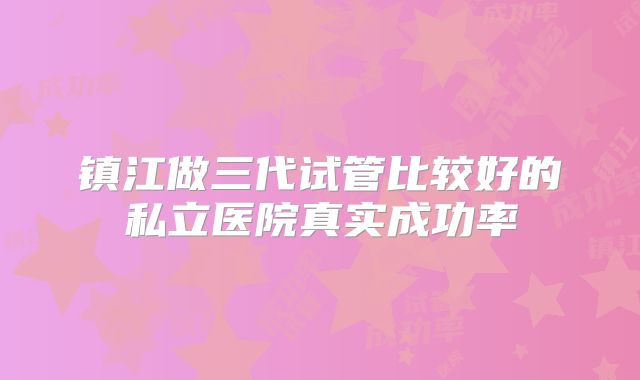 镇江做三代试管比较好的私立医院真实成功率