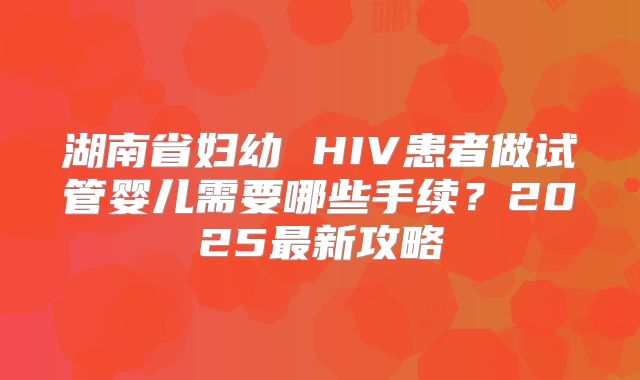 湖南省妇幼 HIV患者做试管婴儿需要哪些手续？2025最新攻略