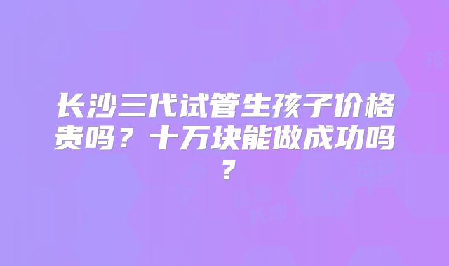 长沙三代试管生孩子价格贵吗?十万块能做成功吗?
