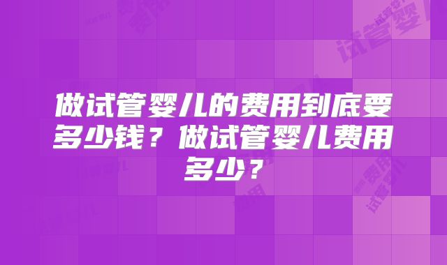 做试管婴儿的费用到底要多少钱?做试管婴儿费用多少?