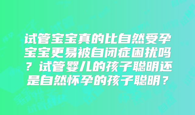 试管宝宝真的比自然受孕宝宝更易被自闭症困扰吗?试管婴儿的孩子聪明还是自然怀孕的孩子聪明?
