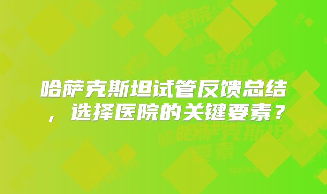 哈萨克斯坦试管反馈总结,选择医院的关键要素?