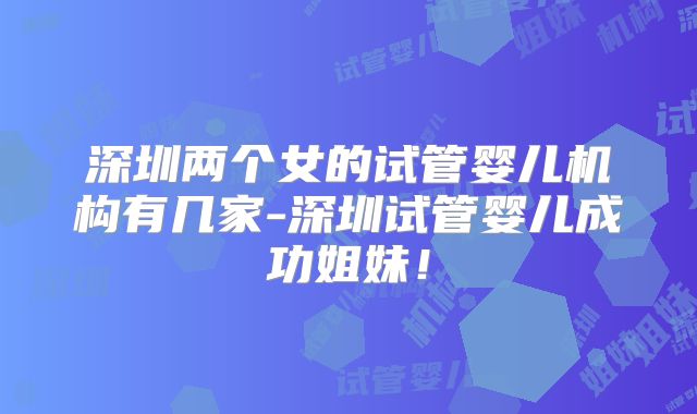 深圳两个女的试管婴儿机构有几家-深圳试管婴儿成功姐妹！