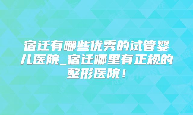 宿迁有哪些优秀的试管婴儿医院_宿迁哪里有正规的整形医院！