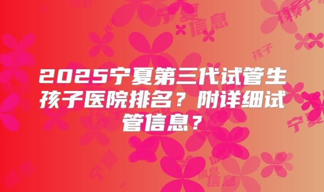 2025宁夏第三代试管生孩子医院排名？附详细试管信息？