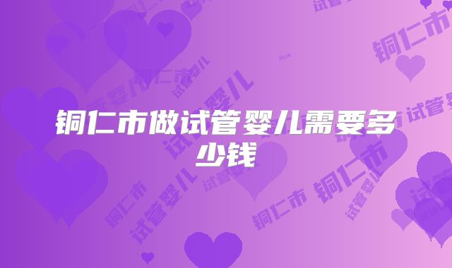 铜仁市做试管婴儿需要多少钱