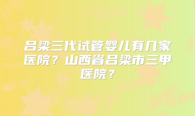 吕梁三代试管婴儿有几家医院?山西省吕梁市三甲医院?