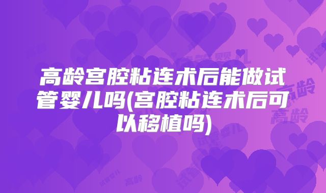 高龄宫腔粘连术后能做试管婴儿吗(宫腔粘连术后可以移植吗)