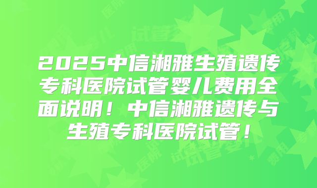 2025中信湘雅生殖遗传专科医院试管婴儿费用全面说明！中信湘雅遗传与生殖专科医院试管！