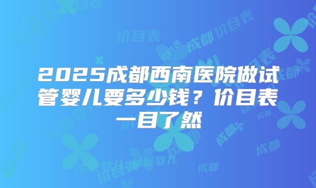 2025成都西南医院做试管婴儿要多少钱?价目表一目了然