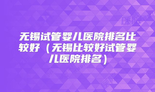 无锡试管婴儿医院排名比较好（无锡比较好试管婴儿医院排名）