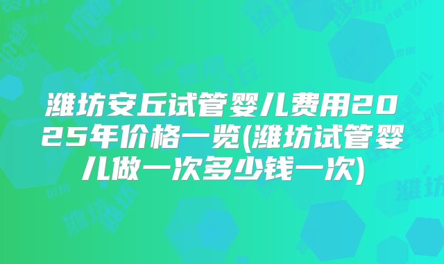 潍坊安丘试管婴儿费用2025年价格一览(潍坊试管婴儿做一次多少钱一次)