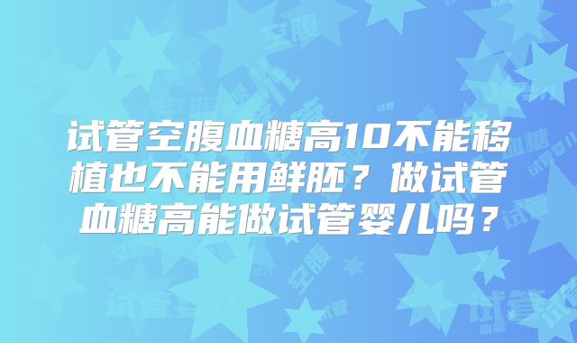 试管空腹血糖高10不能移植也不能用鲜胚?做试管血糖高能做试管婴儿吗?