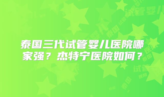 泰国三代试管婴儿医院哪家强?杰特宁医院如何?