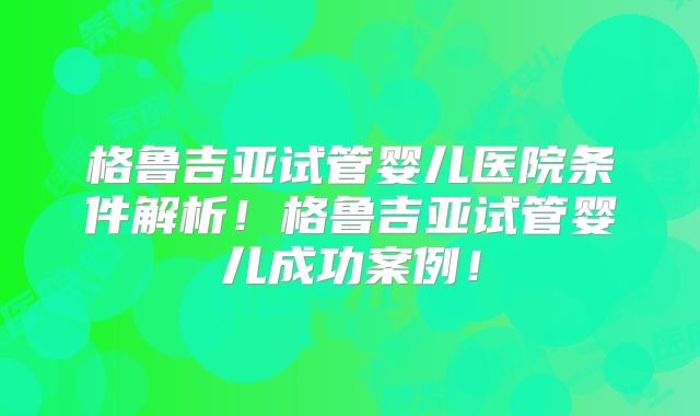 格鲁吉亚试管婴儿医院条件解析!格鲁吉亚试管婴儿成功案例!